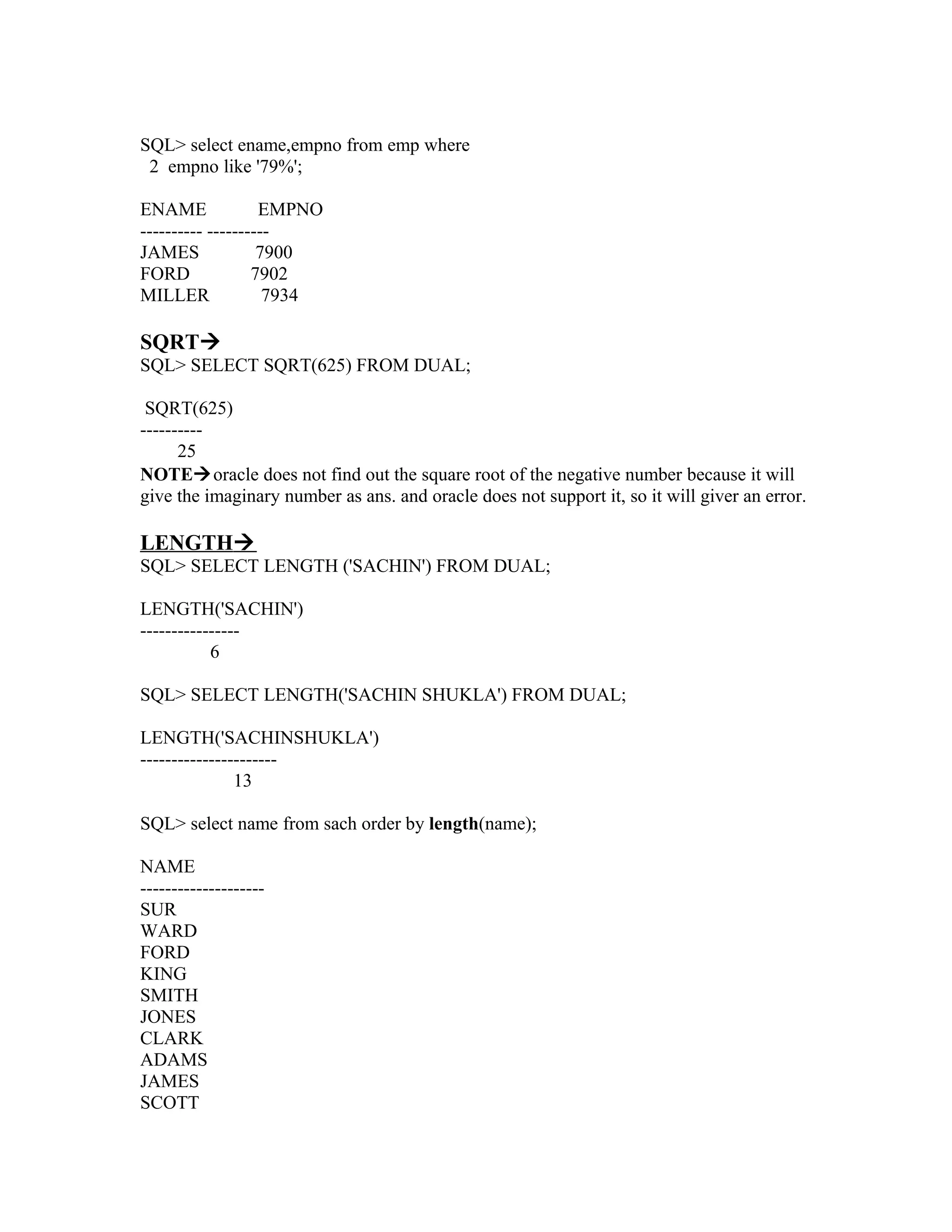 SQL> select ename,empno from emp where
 2 empno like '79%';

ENAME              EMPNO
---------- ----------
JAMES              7900
FORD              7902
MILLER              7934

SQRT
SQL> SELECT SQRT(625) FROM DUAL;

 SQRT(625)
----------
      25
NOTEoracle does not find out the square root of the negative number because it will
give the imaginary number as ans. and oracle does not support it, so it will giver an error.

LENGTH
SQL> SELECT LENGTH ('SACHIN') FROM DUAL;

LENGTH('SACHIN')
----------------
           6

SQL> SELECT LENGTH('SACHIN SHUKLA') FROM DUAL;

LENGTH('SACHINSHUKLA')
----------------------
               13

SQL> select name from sach order by length(name);

NAME
--------------------
SUR
WARD
FORD
KING
SMITH
JONES
CLARK
ADAMS
JAMES
SCOTT
 
