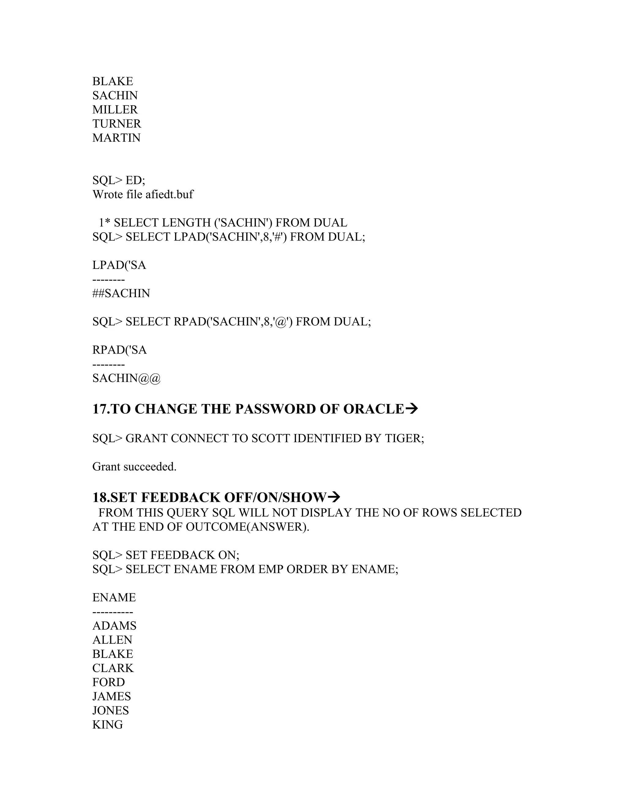 BLAKE
SACHIN
MILLER
TURNER
MARTIN


SQL> ED;
Wrote file afiedt.buf

 1* SELECT LENGTH ('SACHIN') FROM DUAL
SQL> SELECT LPAD('SACHIN',8,'#') FROM DUAL;

LPAD('SA
--------
##SACHIN

SQL> SELECT RPAD('SACHIN',8,'@') FROM DUAL;

RPAD('SA
--------
SACHIN@@

17.TO CHANGE THE PASSWORD OF ORACLE

SQL> GRANT CONNECT TO SCOTT IDENTIFIED BY TIGER;

Grant succeeded.

18.SET FEEDBACK OFF/ON/SHOW
 FROM THIS QUERY SQL WILL NOT DISPLAY THE NO OF ROWS SELECTED
AT THE END OF OUTCOME(ANSWER).

SQL> SET FEEDBACK ON;
SQL> SELECT ENAME FROM EMP ORDER BY ENAME;

ENAME
----------
ADAMS
ALLEN
BLAKE
CLARK
FORD
JAMES
JONES
KING
 