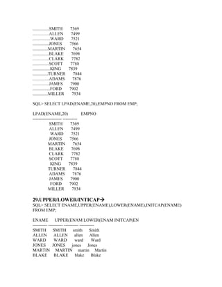 ...............SMITH  7369
...............ALLEN  7499
................WARD  7521
...............JONES 7566
..............MARTIN    7654
...............BLAKE  7698
...............CLARK   7782
...............SCOTT  7788
................KING 7839
..............TURNER    7844
...............ADAMS   7876
...............JAMES  7900
................FORD 7902
..............MILLER   7934

SQL> SELECT LPAD(ENAME,20),EMPNO FROM EMP;

LPAD(ENAME,20)                   EMPNO
-------------------- ----------
           SMITH          7369
           ALLEN           7499
            WARD           7521
           JONES          7566
           MARTIN           7654
           BLAKE           7698
           CLARK           7782
           SCOTT           7788
            KING         7839
           TURNER            7844
           ADAMS            7876
           JAMES           7900
            FORD          7902
           MILLER           7934

29.UPPER/LOWER/INTICAP
SQL> SELECT ENAME,UPPER(ENAME),LOWER(ENAME),INITCAP(ENAME)
FROM EMP;

ENAME UPPER(ENAM LOWER(ENAM INITCAP(EN
---------- ---------- ---------- ----------
SMITH         SMITH          smith      Smith
ALLEN          ALLEN          allen     Allen
WARD           WARD           ward       Ward
JONES         JONES         jones      Jones
MARTIN MARTIN martin Martin
BLAKE BLAKE blake                        Blake
 