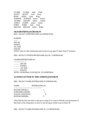 CLARK   CLARK    clark   Clark
SCOTT SCOTT scott       Scott
KING  KING    king     King
TURNER TURNER turner Turner
ADAMS   ADAMS     adams     Adams
JAMES  JAMES    james    James
FORD   FORD    ford    Ford
MILLER MILLER miller Miller

30.SUBSTRING(SUBSTR)
SQL> SELECT SUBSTR(NAME,4,6) FROM RAM;

SUBSTR
------
HIN SH
ENDRA
AN AGR
ESH MI
NOTE->here 4 is the initial point and we have to go upto 6th place from 4th position.

SQL> SELECT LPAD(SUBSTR(NAME,4,6),20,'.') FROM RAM;

LPAD(SUBSTR(NAME,4,6
--------------------
..............HIN SH
..............ENDRA
..............AN AGR
..............ESH MI
NOTE->SUBSTR(4,15) IS EQUAL TO SUBSTR(4).

31.FIND LETTER IN THE STRING(INSTR)

SQL> SELECT NAME,INSTR(NAME,'S') FROM RAM;

NAME                         INSTR(NAME,'S')
------------------------------ ---------------
SACHIN SHUKLA                                  1
SURENDRA SINGH;                                 1
GAGAN AGRAWAL;                                    0
RUPESH MISHRA                                  5

After find the first one letter in the given string if we want to find the second location of
that letter in the string then we have to run the query which is given below


SQL> SELECT NAME,INSTR(NAME,'S',1,2) FROM RAM;
 