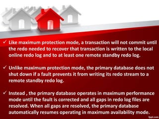  Like maximum protection mode, a transaction will not commit until
the redo needed to recover that transaction is written to the local
online redo log and to at least one remote standby redo log.
 Unlike maximum protection mode, the primary database does not
shut down if a fault prevents it from writing its redo stream to a
remote standby redo log.
 Instead , the primary database operates in maximum performance
mode until the fault is corrected and all gaps in redo log files are
resolved. When all gaps are resolved, the primary database
automatically resumes operating in maximum availability mode.
 
