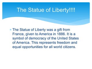  The Statue of Liberty was a gift from
France, given to America in 1886. It is a
symbol of democracy of the United States
of America. This represents freedom and
equal opportunities for all world citizens.
The Statue of Liberty!!!!
 