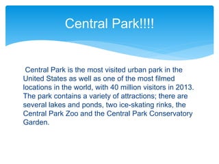 Central Park is the most visited urban park in the
United States as well as one of the most filmed
locations in the world, with 40 million visitors in 2013.
The park contains a variety of attractions; there are
several lakes and ponds, two ice-skating rinks, the
Central Park Zoo and the Central Park Conservatory
Garden.
Central Park!!!!
 