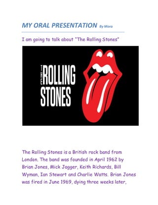 MY ORAL PRESENTATION By Mora
I am going to talk about “The Rolling Stones”
The Rolling Stones is a British rock band from
London. The band was founded in April 1962 by
Brian Jones, Mick Jagger, Keith Richards, Bill
Wyman, Ian Stewart and Charlie Watts. Brian Jones
was fired in June 1969, dying three weeks later,
 