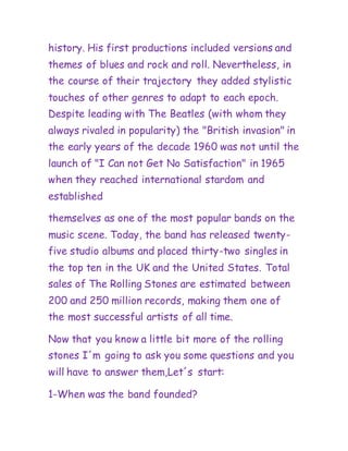 history. His first productions included versions and
themes of blues and rock and roll. Nevertheless, in
the course of their trajectory they added stylistic
touches of other genres to adapt to each epoch.
Despite leading with The Beatles (with whom they
always rivaled in popularity) the "British invasion" in
the early years of the decade 1960 was not until the
launch of "I Can not Get No Satisfaction" in 1965
when they reached international stardom and
established
themselves as one of the most popular bands on the
music scene. Today, the band has released twenty-
five studio albums and placed thirty-two singles in
the top ten in the UK and the United States. Total
sales of The Rolling Stones are estimated between
200 and 250 million records, making them one of
the most successful artists of all time.
Now that you know a little bit more of the rolling
stones I´m going to ask you some questions and you
will have to answer them,Let´s start:
1-When was the band founded?
 