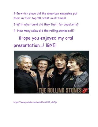 2-In which place did the american magazine put
them in their top 50 artist in all times?
3-With what band did they fight for popularity?
4- How many sales did the rolling stones sell?
¡Hope you enjoyed my oral
presentation...! ¡BYE!
https://www.youtube.com/watch?v=zUK7_dlaFjo
 