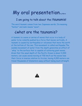 ​My oral presentetion​by Mora
I am going to talk about the​ ​¡​tsunamis​!
The word tsunami comes from two Japanese words. Its meaning
"harbor" and nami means "wave".
​¿what are the​ ​tsunamis?
A tsunami is a wave or series of waves that occur in a body of
water to be violently pushed by a force that moves vertically. A
tsunami is caused by earthquakes or volcanoes that move the earth
at the bottom of the sea. This movement is called earthquake.The
sudden movement of water from the depth generates an effect of
'whip' to the surface that is capable of achieving giant waves.
Given that the usual depth of the Pacific Ocean is about 4,000
meters, can cause waves moving at 700 km/h as the waves lose
their force in inverse relation to its size, having 4,000 meters can
travel thousands of kilometers away without losing much strength​.
 