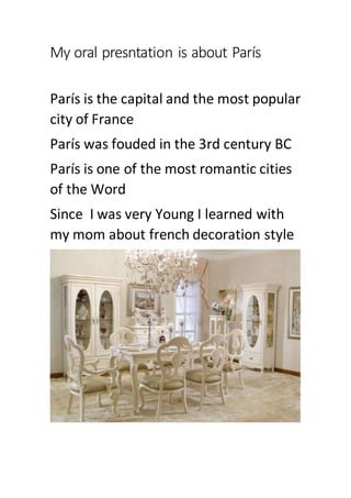My oral presntation is about París
París is the capital and the most popular
city of France
París was fouded in the 3rd century BC
París is one of the most romantic cities
of the Word
Since I was very Young I learned with
my mom about french decoration style
 