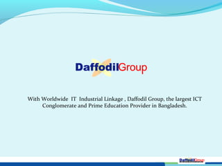With Worldwide IT Industrial Linkage , Daffodil Group, the largest ICT
Conglomerate and Prime Education Provider in Bangladesh.
 