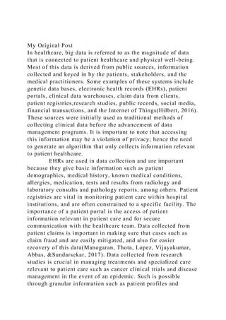 My Original Post
In healthcare, big data is referred to as the magnitude of data
that is connected to patient healthcare and physical well-being.
Most of this data is derived from public sources, information
collected and keyed in by the patients, stakeholders, and the
medical practitioners. Some examples of these systems include
genetic data bases, electronic health records (EHRs), patient
portals, clinical data warehouses, claim data from clients,
patient registries,research studies, public records, social media,
financial transactions, and the Internet of Things(Hilbert, 2016).
These sources were initially used as traditional methods of
collecting clinical data before the advancement of data
management programs. It is important to note that accessing
this information may be a violation of privacy; hence the need
to generate an algorithm that only collects information relevant
to patient healthcare.
EHRs are used in data collection and are important
because they give basic information such as patient
demographics, medical history, known medical conditions,
allergies, medication, tests and results from radiology and
laboratory consults and pathology reports, among others. Patient
registries are vital in monitoring patient care within hospital
institutions, and are often constrained to a specific facility. The
importance of a patient portal is the access of patient
information relevant in patient care and for secure
communication with the healthcare team. Data collected from
patient claims is important in making sure that cases such as
claim fraud and are easily mitigated, and also for easier
recovery of this data(Manogaran, Thota, Lopez, Vijayakumar,
Abbas, &Sundarsekar, 2017). Data collected from research
studies is crucial in managing treatments and specialized care
relevant to patient care such as cancer clinical trials and disease
management in the event of an epidemic. Such is possible
through granular information such as patient profiles and
 