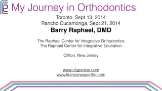 My Journey in Orthodontics 
Toronto, Sept 13, 2014 
Rancho Cucamonga, Sept 21, 2014 
Barry Raphael, DMD! 
! 
The Raphael Center for Integrative Orthodontics 
The Raphael Center for Integrative Education 
! 
Clifton, New Jersey 
! 
! 
www.alignmine.com 
www.learnairwayortho.com 
 