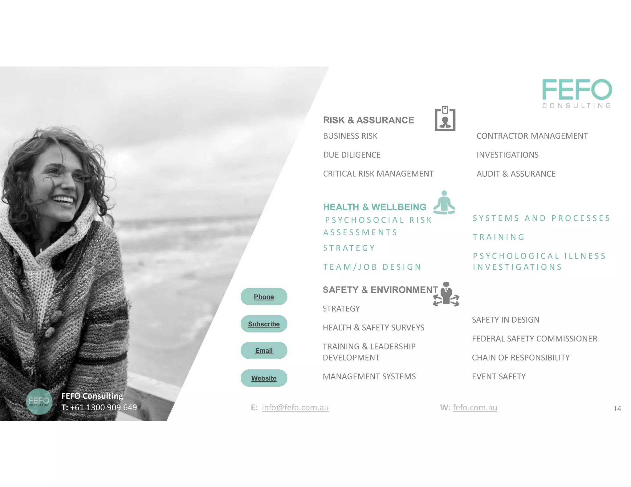 SAFETY & ENVIRONMENT
STRATEGY
HEALTH & SAFETY SURVEYS
TRAINING & LEADERSHIP
DEVELOPMENT
MANAGEMENT SYSTEMS
SAFETY IN DESIGN
FEDERAL SAFETY COMMISSIONER
CHAIN OF RESPONSIBILITY
EVENT SAFETY
HEALTH & WELLBEING
P S Y C H O S O C I A L R I S K
A S S E S S M E N T S
S T R AT E G Y
T E A M / J O B D E S I G N
S Y S T E M S A N D P R O C E S S E S
T R A I N I N G
P S Y C H O L O G I C A L I L L N E S S
I N V E S T I G AT I O N S
RISK & ASSURANCE
BUSINESS RISK
DUE DILIGENCE
CRITICAL RISK MANAGEMENT
CONTRACTOR MANAGEMENT
INVESTIGATIONS
AUDIT & ASSURANCE
Subscribe
Email
Phone
Website
FEFO Consulting
T: +61 1300 909 649 E: info@fefo.com.au W: fefo.com.au 14
 