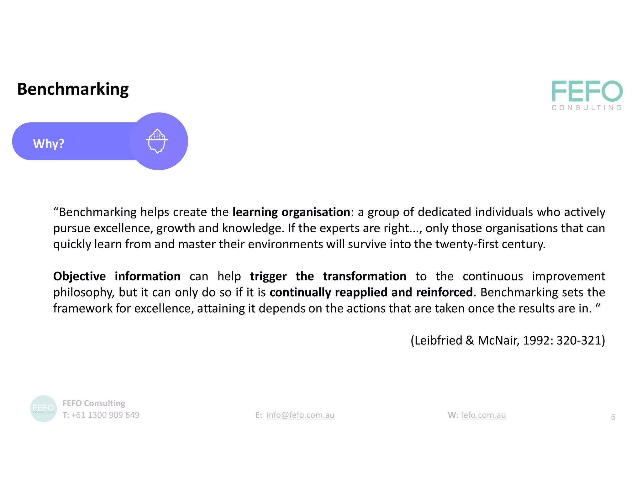 Benchmarking
Why?
“Benchmarking helps create the learning organisation: a group of dedicated individuals who actively
pursue excellence, growth and knowledge. If the experts are right..., only those organisations that can
quickly learn from and master their environments will survive into the twenty-first century.
Objective information can help trigger the transformation to the continuous improvement
philosophy, but it can only do so if it is continually reapplied and reinforced. Benchmarking sets the
framework for excellence, attaining it depends on the actions that are taken once the results are in. “
(Leibfried & McNair, 1992: 320-321)
6
FEFO Consulting
T: +61 1300 909 649 E: info@fefo.com.au W: fefo.com.au
 