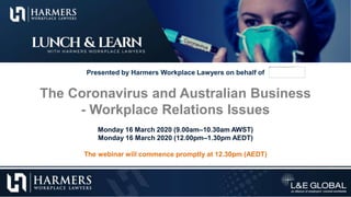Presented by Harmers Workplace Lawyers on behalf of
The Coronavirus and Australian Business
- Workplace Relations Issues
Monday 16 March 2020 (9.00am–10.30am AWST)
Monday 16 March 2020 (12.00pm–1.30pm AEDT)
The webinar will commence promptly at 12.30pm (AEDT)
 