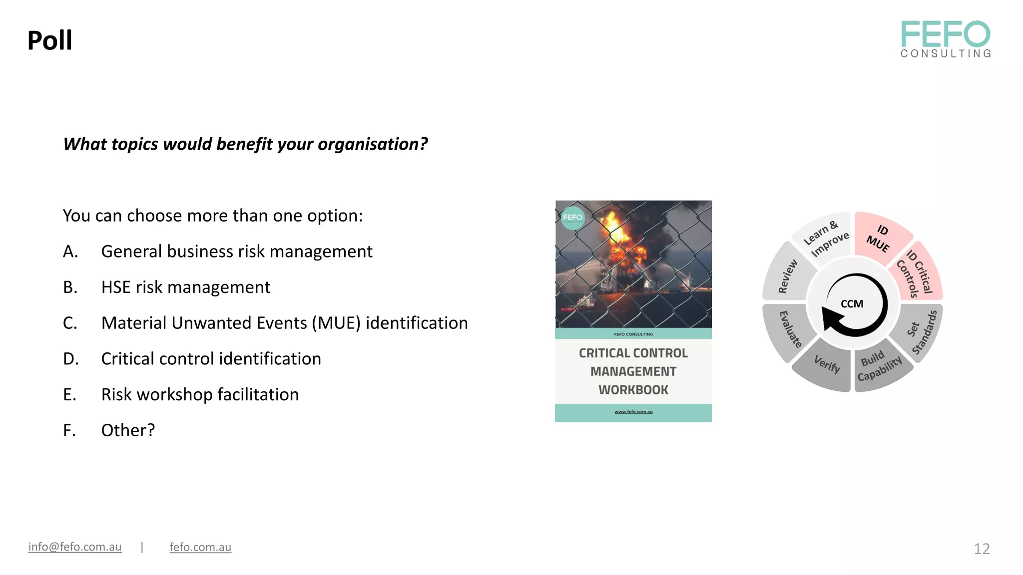 Poll
12
What topics would benefit your organisation?
You can choose more than one option:
A. General business risk management
B. HSE risk management
C. Material Unwanted Events (MUE) identification
D. Critical control identification
E. Risk workshop facilitation
F. Other?
info@fefo.com.au | fefo.com.au
CCM
 