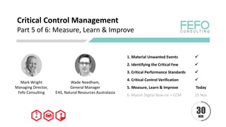 Critical Control Management
Part 5 of 6: Measure, Learn & Improve
Mark Wright
Managing Director,
Fefo Consulting
1. Material Unwanted Events ✓
2. Identifying the Critical Few ✓
3. Critical Performance Standards ✓
4. Critical Control Verification ✓
5. Measure, Learn & Improve Today
6. Myosh Digital Bow-tie + CCM 25 Nov
Wade Needham,
General Manager
EHS, Natural Resources Australasia
 