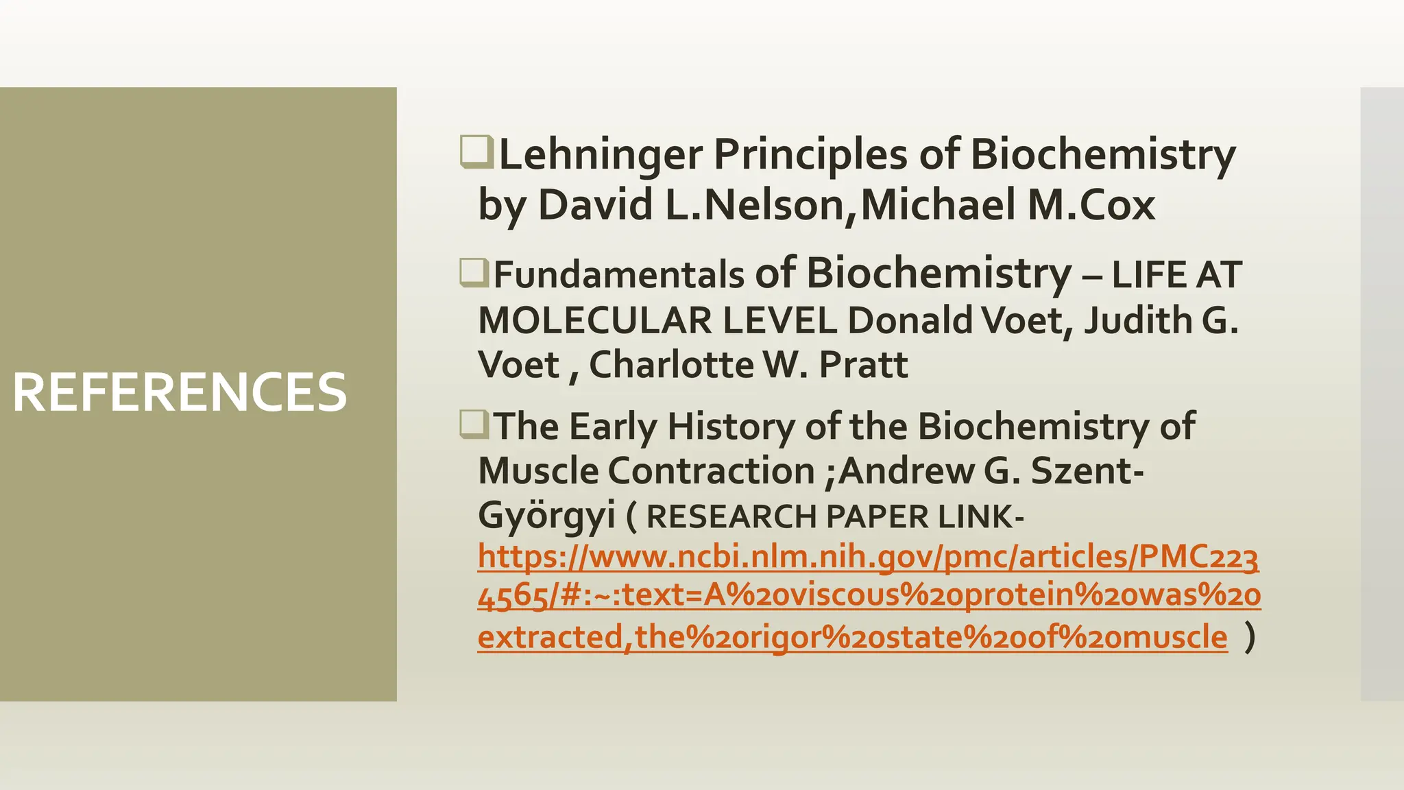 REFERENCES
Lehninger Principles of Biochemistry
by David L.Nelson,Michael M.Cox
Fundamentals of Biochemistry – LIFE AT
MOLECULAR LEVEL DonaldVoet, Judith G.
Voet , Charlotte W. Pratt
The Early History of the Biochemistry of
Muscle Contraction ;Andrew G. Szent-
Györgyi ( RESEARCH PAPER LINK-
https://www.ncbi.nlm.nih.gov/pmc/articles/PMC223
4565/#:~:text=A%20viscous%20protein%20was%20
extracted,the%20rigor%20state%20of%20muscle )
 