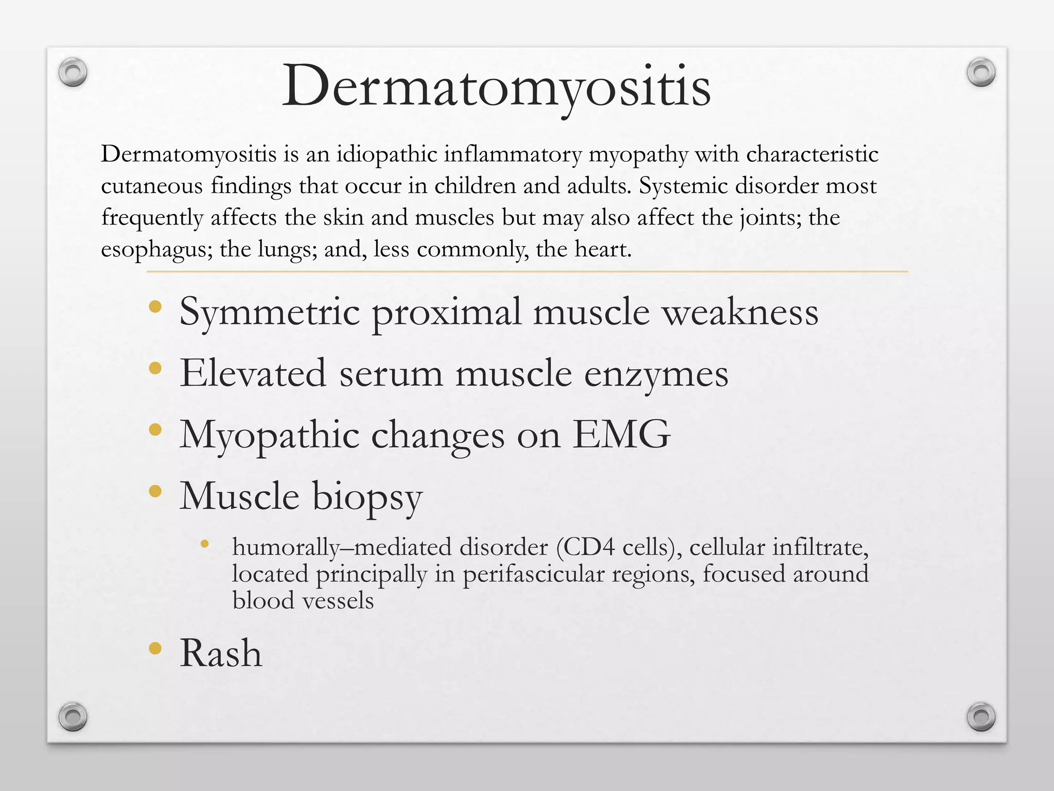 Dermatomyositis
• Symmetric proximal muscle weakness
• Elevated serum muscle enzymes
• Myopathic changes on EMG
• Muscle biopsy
• humorally–mediated disorder (CD4 cells), cellular infiltrate,
located principally in perifascicular regions, focused around
blood vessels
• Rash
Dermatomyositis is an idiopathic inflammatory myopathy with characteristic
cutaneous findings that occur in children and adults. Systemic disorder most
frequently affects the skin and muscles but may also affect the joints; the
esophagus; the lungs; and, less commonly, the heart.
 