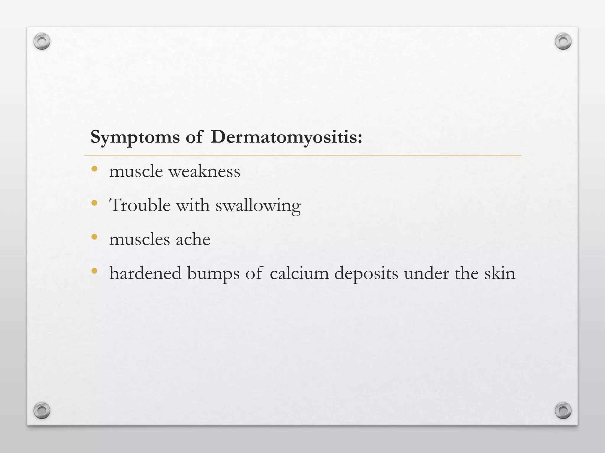 Symptoms of Dermatomyositis:
• muscle weakness
• Trouble with swallowing
• muscles ache
• hardened bumps of calcium deposits under the skin
 
