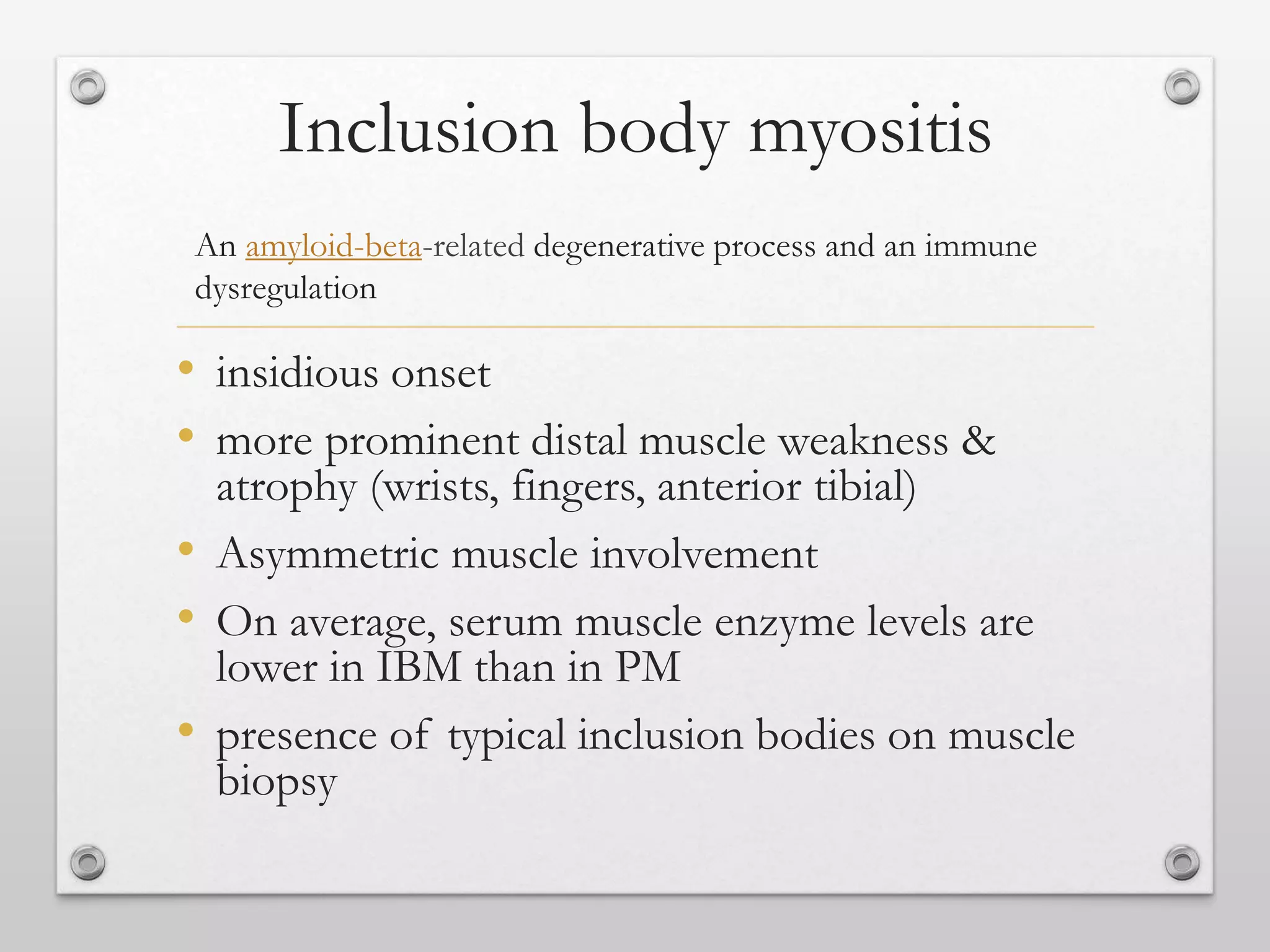 Inclusion body myositis
• insidious onset
• more prominent distal muscle weakness &
atrophy (wrists, fingers, anterior tibial)
• Asymmetric muscle involvement
• On average, serum muscle enzyme levels are
lower in IBM than in PM
• presence of typical inclusion bodies on muscle
biopsy
An amyloid-beta-related degenerative process and an immune
dysregulation
 