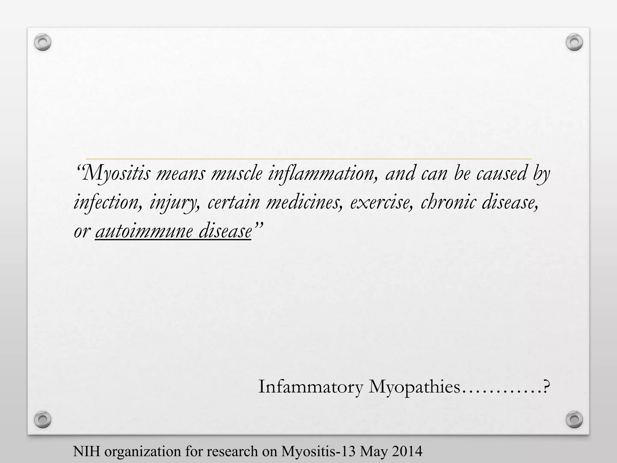 “Myositis means muscle inflammation, and can be caused by
infection, injury, certain medicines, exercise, chronic disease,
or autoimmune disease”
Infammatory Myopathies…………?
NIH organization for research on Myositis-13 May 2014
 