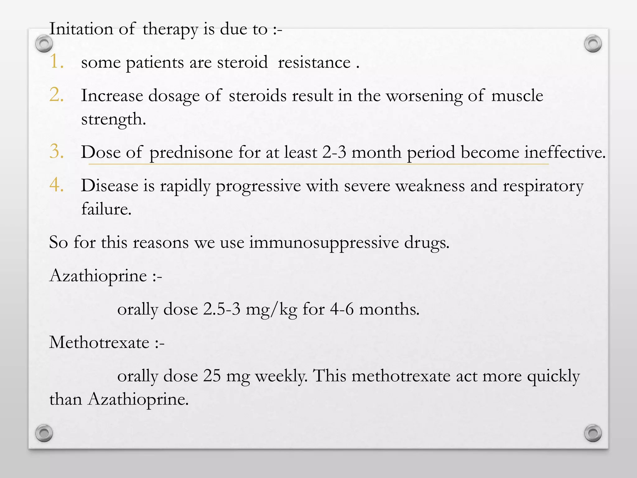 Initation of therapy is due to :-
1. some patients are steroid resistance .
2. Increase dosage of steroids result in the worsening of muscle
strength.
3. Dose of prednisone for at least 2-3 month period become ineffective.
4. Disease is rapidly progressive with severe weakness and respiratory
failure.
So for this reasons we use immunosuppressive drugs.
Azathioprine :-
orally dose 2.5-3 mg/kg for 4-6 months.
Methotrexate :-
orally dose 25 mg weekly. This methotrexate act more quickly
than Azathioprine.
 