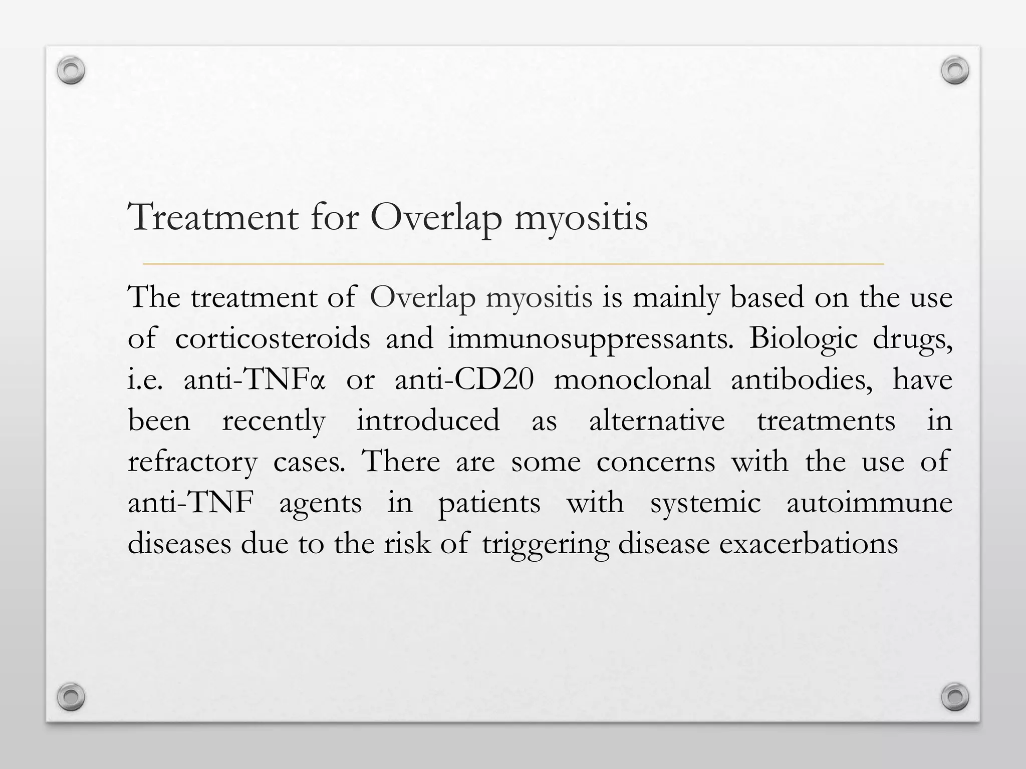 The treatment of Overlap myositis is mainly based on the use
of corticosteroids and immunosuppressants. Biologic drugs,
i.e. anti-TNFα or anti-CD20 monoclonal antibodies, have
been recently introduced as alternative treatments in
refractory cases. There are some concerns with the use of
anti-TNF agents in patients with systemic autoimmune
diseases due to the risk of triggering disease exacerbations
Treatment for Overlap myositis
 