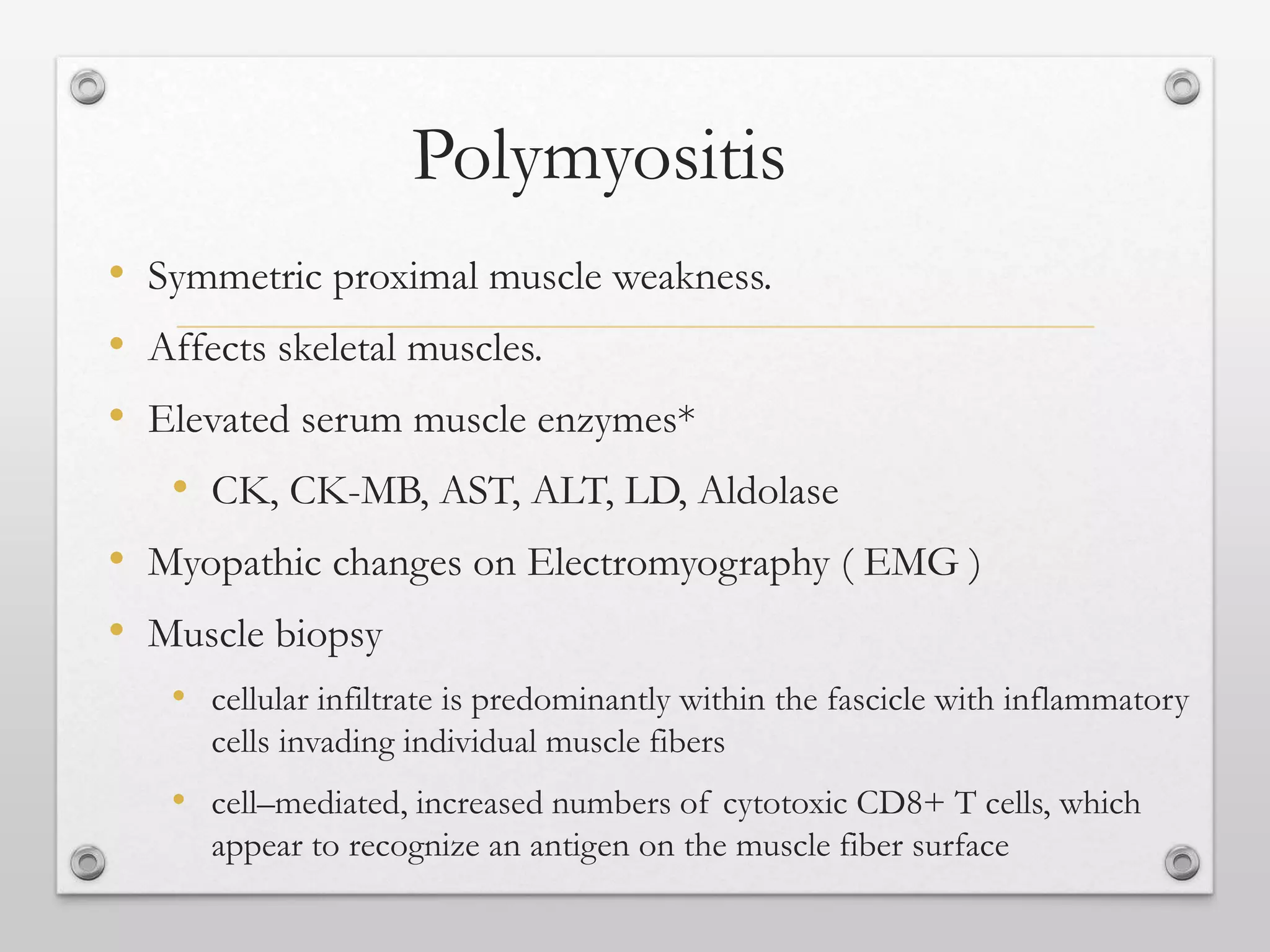 Polymyositis
• Symmetric proximal muscle weakness.
• Affects skeletal muscles.
• Elevated serum muscle enzymes*
• CK, CK-MB, AST, ALT, LD, Aldolase
• Myopathic changes on Electromyography ( EMG )
• Muscle biopsy
• cellular infiltrate is predominantly within the fascicle with inflammatory
cells invading individual muscle fibers
• cell–mediated, increased numbers of cytotoxic CD8+ T cells, which
appear to recognize an antigen on the muscle fiber surface
 