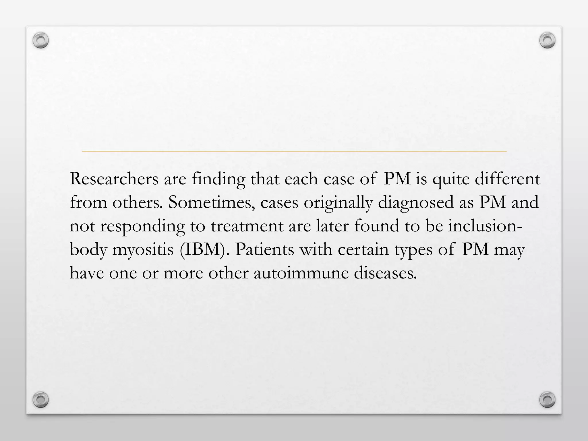 Researchers are finding that each case of PM is quite different
from others. Sometimes, cases originally diagnosed as PM and
not responding to treatment are later found to be inclusion-
body myositis (IBM). Patients with certain types of PM may
have one or more other autoimmune diseases.
 