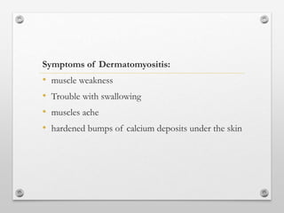 Symptoms of Dermatomyositis:
• muscle weakness
• Trouble with swallowing
• muscles ache
• hardened bumps of calcium deposits under the skin
 