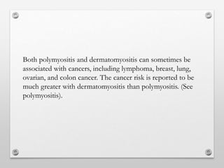 Both polymyositis and dermatomyositis can sometimes be
associated with cancers, including lymphoma, breast, lung,
ovarian, and colon cancer. The cancer risk is reported to be
much greater with dermatomyositis than polymyositis. (See
polymyositis).
 