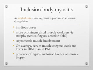 Inclusion body myositis
• insidious onset
• more prominent distal muscle weakness &
atrophy (wrists, fingers, anterior tibial)
• Asymmetric muscle involvement
• On average, serum muscle enzyme levels are
lower in IBM than in PM
• presence of typical inclusion bodies on muscle
biopsy
An amyloid-beta-related degenerative process and an immune
dysregulation
 