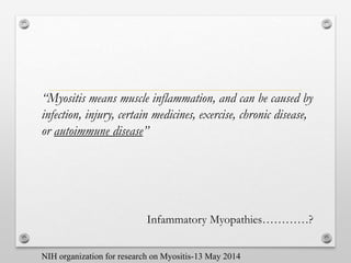 “Myositis means muscle inflammation, and can be caused by
infection, injury, certain medicines, exercise, chronic disease,
or autoimmune disease”
Infammatory Myopathies…………?
NIH organization for research on Myositis-13 May 2014
 
