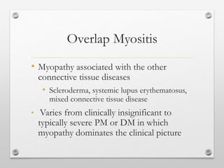 Overlap Myositis
• Myopathy associated with the other
connective tissue diseases
• Scleroderma, systemic lupus erythematosus,
mixed connective tissue disease
• Varies from clinically insignificant to
typically severe PM or DM in which
myopathy dominates the clinical picture
 