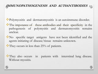 IMMUNOPATHOGENESIS AND AUT0ANTIBODIES :
Polymyositis and dermatomyositis is an autoimmune disorder.
The impotance of these antibodies and their specificity in the
pathogenesis of polymysitis and dermatomyositis remains
unclear.
No specific target antigens have not been identified and the
agents initiating of disease/tissue remains unknown.
They occurs in less than 25% of patients.
They also occurs in patients with interstinal lung disease.
Without myositis.
 