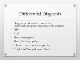 Differential Diagnosis
• Drug induced: statins, colchicine,
hydroxychloroquine, steroids, etoh, cocaine
• HIV
• ALS
• Myasthenia gravis
• Muscular dystrophies
• Inherited metabolic myopathies
• Amyloid & Sarcoid myopathies
 