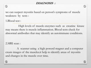 DIAGNOSIS :
we can suspect myositis based on person’s symptoms of muscle
weakness by tests :
1.Blood test :
High levels of muscle enzymes such as creatine kinase
may means there is muscle inflammation. Blood tests check for
abnormal antibodies that may identify an autoimmune conditions.
2.MRI scan :
A scanner using a high powerd magnet and a computer
creats images of the muscles.it help to identify areas of myositis
and changes in the muscle over time.
 