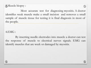 3.Muscle biopsy :
Most accurate test for diagnosing myositis. A doctor
identifies weak muscle make a small incision and removes a small
sample of muscle tissue for testing it is final diagnosis in most of
the people.
4.EMG :
By inserting needle electrodes into muscle a doctor can test
the response of muscle to electrical nerves signals. EMG can
identify muscles that are week or damaged by myositis.
 