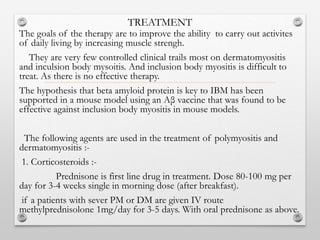 TREATMENT
The goals of the therapy are to improve the ability to carry out activites
of daily living by increasing muscle strengh.
They are very few controlled clinical trails most on dermatomyositis
and inculsion body mysoitis. And inclusion body myositis is difficult to
treat. As there is no effective therapy.
The hypothesis that beta amyloid protein is key to IBM has been
supported in a mouse model using an Aβ vaccine that was found to be
effective against inclusion body myositis in mouse models.
The following agents are used in the treatment of polymyositis and
dermatomyositis :-
1. Corticosteroids :-
Prednisone is first line drug in treatment. Dose 80-100 mg per
day for 3-4 weeks single in morning dose (after breakfast).
if a patients with sever PM or DM are given IV route
methylprednisolone 1mg/day for 3-5 days. With oral prednisone as above.
 