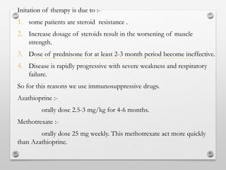 Initation of therapy is due to :-
1. some patients are steroid resistance .
2. Increase dosage of steroids result in the worsening of muscle
strength.
3. Dose of prednisone for at least 2-3 month period become ineffective.
4. Disease is rapidly progressive with severe weakness and respiratory
failure.
So for this reasons we use immunosuppressive drugs.
Azathioprine :-
orally dose 2.5-3 mg/kg for 4-6 months.
Methotrexate :-
orally dose 25 mg weekly. This methotrexate act more quickly
than Azathioprine.
 