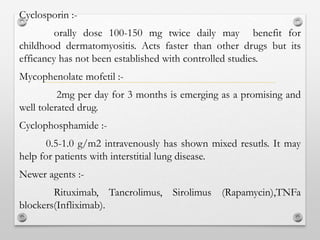 Cyclosporin :-
orally dose 100-150 mg twice daily may benefit for
childhood dermatomyositis. Acts faster than other drugs but its
efficancy has not been established with controlled studies.
Mycophenolate mofetil :-
2mg per day for 3 months is emerging as a promising and
well tolerated drug.
Cyclophosphamide :-
0.5-1.0 g/m2 intravenously has shown mixed resutls. It may
help for patients with interstitial lung disease.
Newer agents :-
Rituximab, Tancrolimus, Sirolimus (Rapamycin),TNFa
blockers(Infliximab).
 