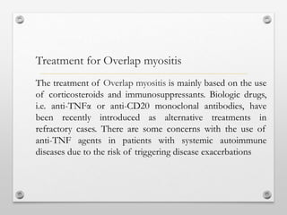 The treatment of Overlap myositis is mainly based on the use
of corticosteroids and immunosuppressants. Biologic drugs,
i.e. anti-TNFα or anti-CD20 monoclonal antibodies, have
been recently introduced as alternative treatments in
refractory cases. There are some concerns with the use of
anti-TNF agents in patients with systemic autoimmune
diseases due to the risk of triggering disease exacerbations
Treatment for Overlap myositis
 