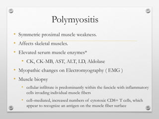 Polymyositis
• Symmetric proximal muscle weakness.
• Affects skeletal muscles.
• Elevated serum muscle enzymes*
• CK, CK-MB, AST, ALT, LD, Aldolase
• Myopathic changes on Electromyography ( EMG )
• Muscle biopsy
• cellular infiltrate is predominantly within the fascicle with inflammatory
cells invading individual muscle fibers
• cell–mediated, increased numbers of cytotoxic CD8+ T cells, which
appear to recognize an antigen on the muscle fiber surface
 