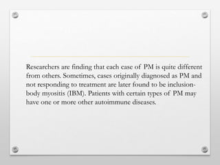 Researchers are finding that each case of PM is quite different
from others. Sometimes, cases originally diagnosed as PM and
not responding to treatment are later found to be inclusion-
body myositis (IBM). Patients with certain types of PM may
have one or more other autoimmune diseases.
 