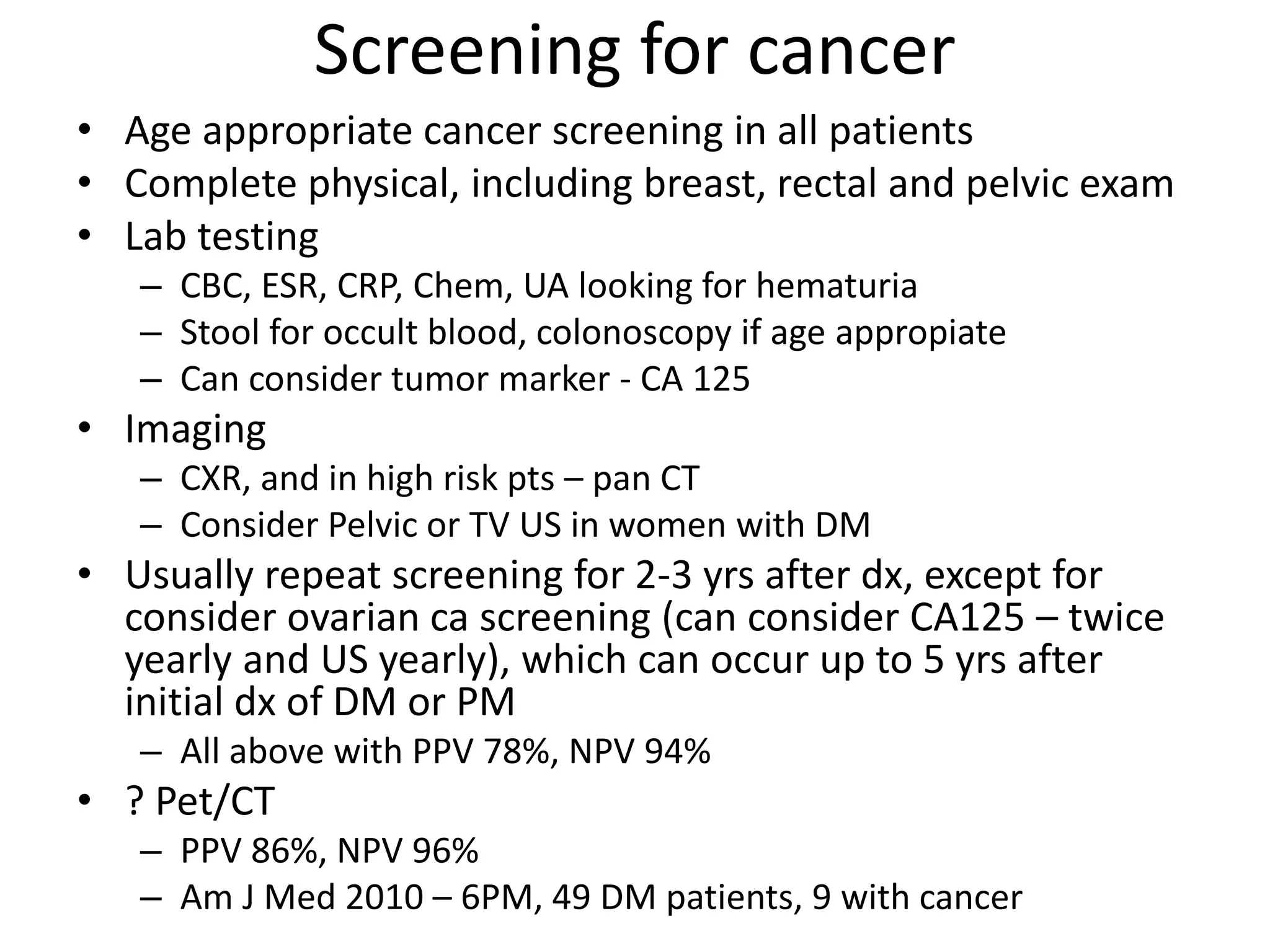 Screening for cancer
• Age appropriate cancer screening in all patients
• Complete physical, including breast, rectal and pelvic exam
• Lab testing
– CBC, ESR, CRP, Chem, UA looking for hematuria
– Stool for occult blood, colonoscopy if age appropiate
– Can consider tumor marker - CA 125
• Imaging
– CXR, and in high risk pts – pan CT
– Consider Pelvic or TV US in women with DM
• Usually repeat screening for 2-3 yrs after dx, except for
consider ovarian ca screening (can consider CA125 – twice
yearly and US yearly), which can occur up to 5 yrs after
initial dx of DM or PM
– All above with PPV 78%, NPV 94%
• ? Pet/CT
– PPV 86%, NPV 96%
– Am J Med 2010 – 6PM, 49 DM patients, 9 with cancer
 