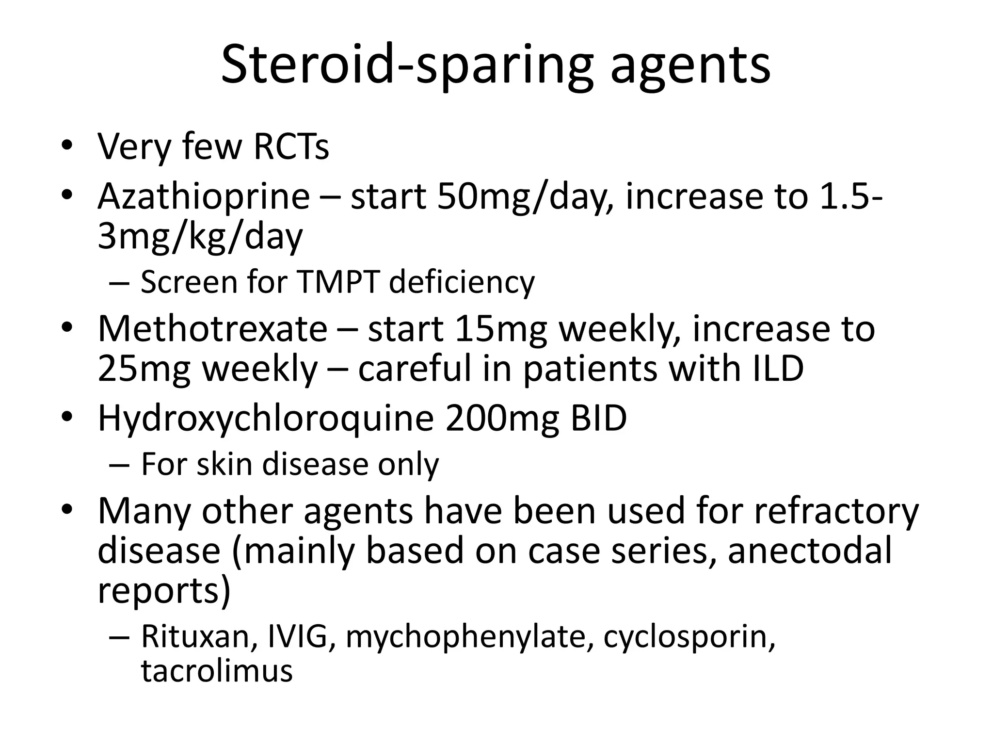 Steroid-sparing agents
• Very few RCTs
• Azathioprine – start 50mg/day, increase to 1.5-
3mg/kg/day
– Screen for TMPT deficiency
• Methotrexate – start 15mg weekly, increase to
25mg weekly – careful in patients with ILD
• Hydroxychloroquine 200mg BID
– For skin disease only
• Many other agents have been used for refractory
disease (mainly based on case series, anectodal
reports)
– Rituxan, IVIG, mychophenylate, cyclosporin,
tacrolimus
 