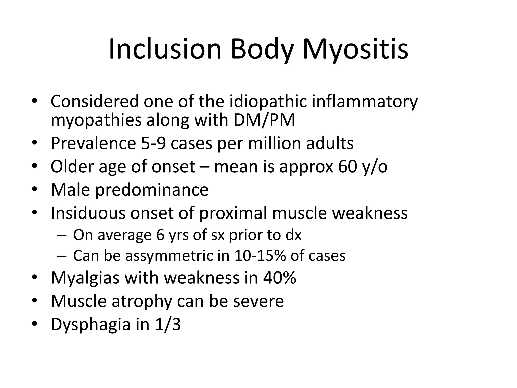 Inclusion Body Myositis
• Considered one of the idiopathic inflammatory
myopathies along with DM/PM
• Prevalence 5-9 cases per million adults
• Older age of onset – mean is approx 60 y/o
• Male predominance
• Insiduous onset of proximal muscle weakness
– On average 6 yrs of sx prior to dx
– Can be assymmetric in 10-15% of cases
• Myalgias with weakness in 40%
• Muscle atrophy can be severe
• Dysphagia in 1/3
 