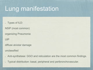 Types of ILD:
NSIP (most common)
organizing Pneumonia
UIP
diffuse alviolar damage
unclassified
Anti-synthetase: GGO and reticulation are the most common findings.
Typical distribution: basal, peripheral and peribronchovascular.
 