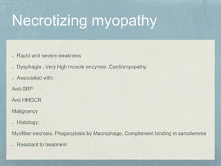 Rapid and severe weakness
Dysphagia , Very high muscle enzymes ,Cardiomyopathy
Associated with:
Anti-SRP
Anti HMGCR
Malignancy
Histology:
Myofiber necrosis, Phagocytosis by Macrophage, Complement binding in sarcolemma
Resistant to treatment
 