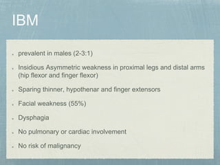 prevalent in males (2-3:1)
Insidious Asymmetric weakness in proximal legs and distal arms
(hip flexor and finger flexor)
Sparing thinner, hypothenar and finger extensors
Facial weakness (55%)
Dysphagia
No pulmonary or cardiac involvement
No risk of malignancy
 